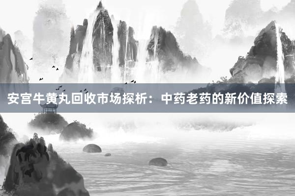 安宫牛黄丸回收市场探析：中药老药的新价值探索