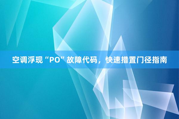 空调浮现“PO”故障代码，快速措置门径指南